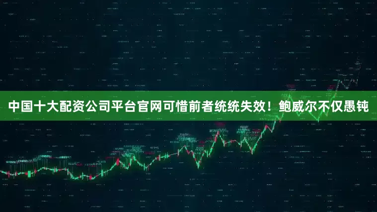 中国十大配资公司平台官网可惜前者统统失效！　　鲍威尔不仅愚钝