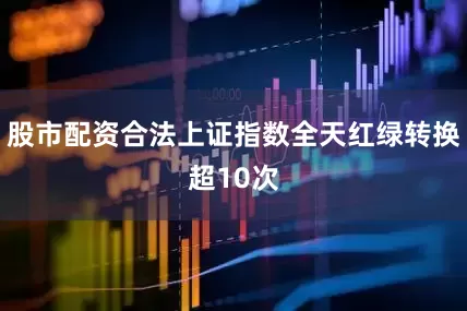 股市配资合法上证指数全天红绿转换超10次