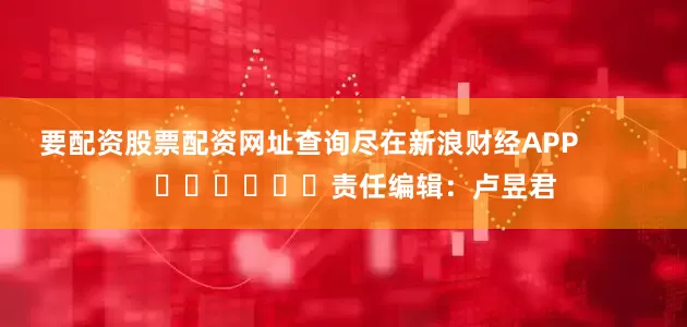要配资股票配资网址查询尽在新浪财经APP            						责任编辑：卢昱君
