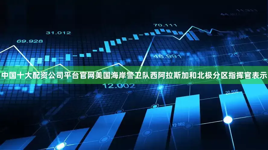 中国十大配资公司平台官网美国海岸警卫队西阿拉斯加和北极分区指挥官表示