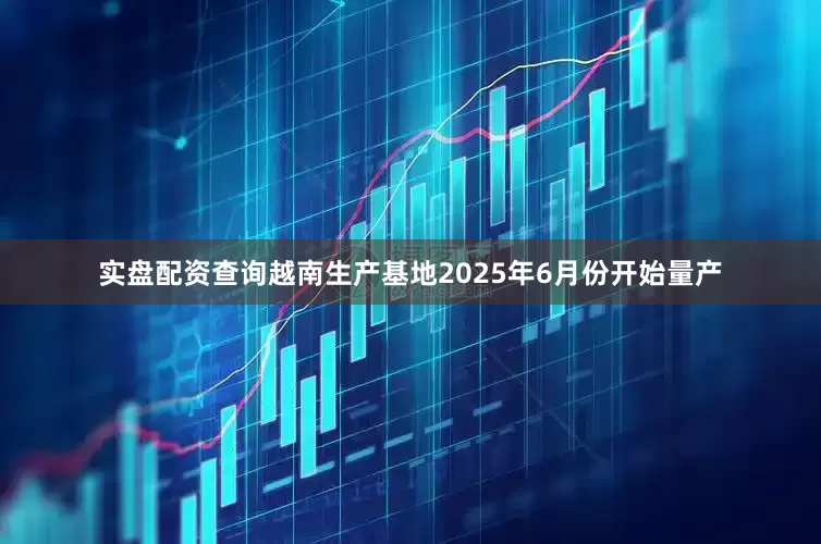 实盘配资查询越南生产基地2025年6月份开始量产