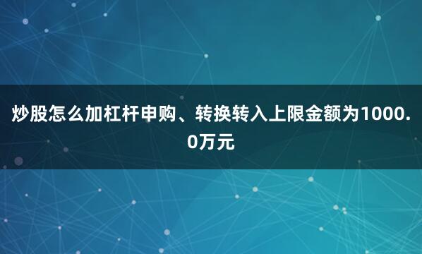 炒股怎么加杠杆申购、转换转入上限金额为1000.0万元