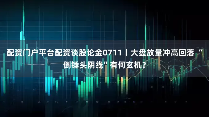 配资门户平台配资谈股论金0711丨大盘放量冲高回落 “倒锤头阴线”有何玄机?