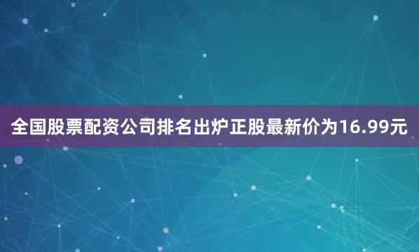全国股票配资公司排名出炉正股最新价为16.99元