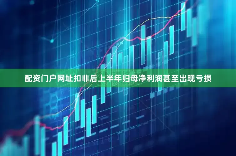 配资门户网址扣非后上半年归母净利润甚至出现亏损