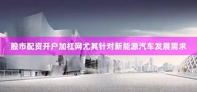股市配资开户加杠网尤其针对新能源汽车发展需求