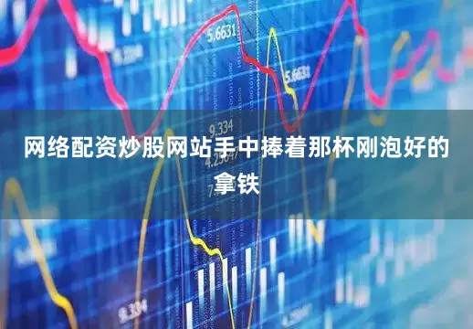 网络配资炒股网站手中捧着那杯刚泡好的拿铁