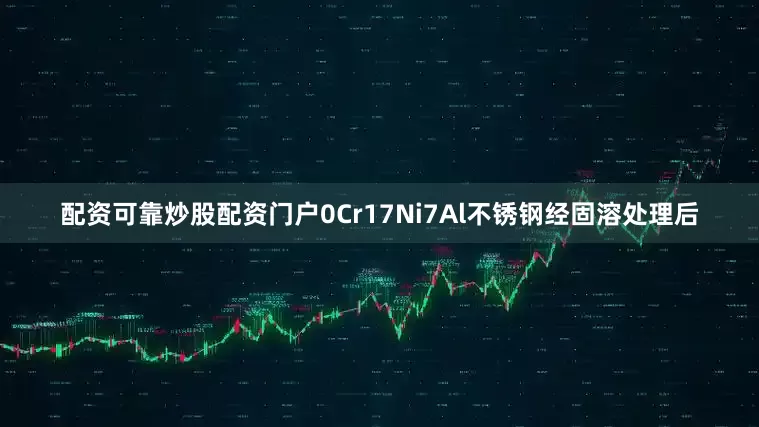 配资可靠炒股配资门户0Cr17Ni7Al不锈钢经固溶处理后