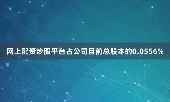 网上配资炒股平台占公司目前总股本的0.0556%