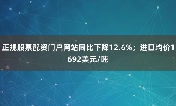 正规股票配资门户网站同比下降12.6%；进口均价1692美元/吨