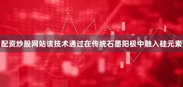 配资炒股网站该技术通过在传统石墨阳极中融入硅元素