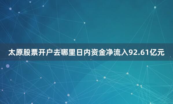 太原股票开户去哪里日内资金净流入92.61亿元