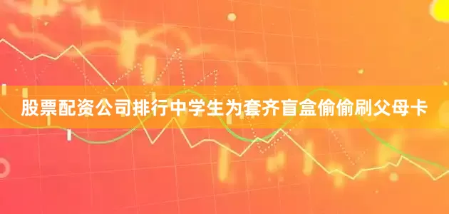 股票配资公司排行中学生为套齐盲盒偷偷刷父母卡